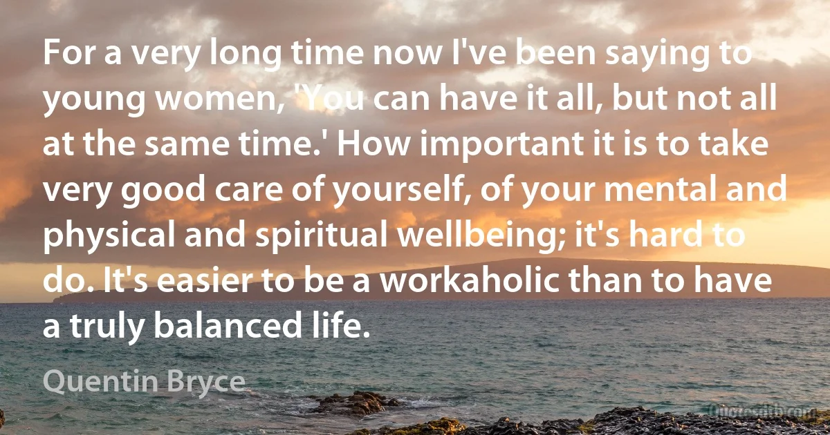 For a very long time now I've been saying to young women, 'You can have it all, but not all at the same time.' How important it is to take very good care of yourself, of your mental and physical and spiritual wellbeing; it's hard to do. It's easier to be a workaholic than to have a truly balanced life. (Quentin Bryce)