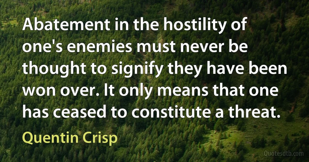 Abatement in the hostility of one's enemies must never be thought to signify they have been won over. It only means that one has ceased to constitute a threat. (Quentin Crisp)