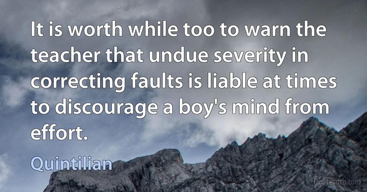 It is worth while too to warn the teacher that undue severity in correcting faults is liable at times to discourage a boy's mind from effort. (Quintilian)