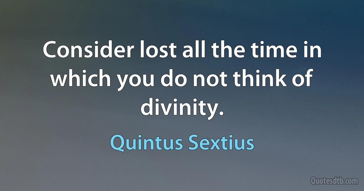 Consider lost all the time in which you do not think of divinity. (Quintus Sextius)