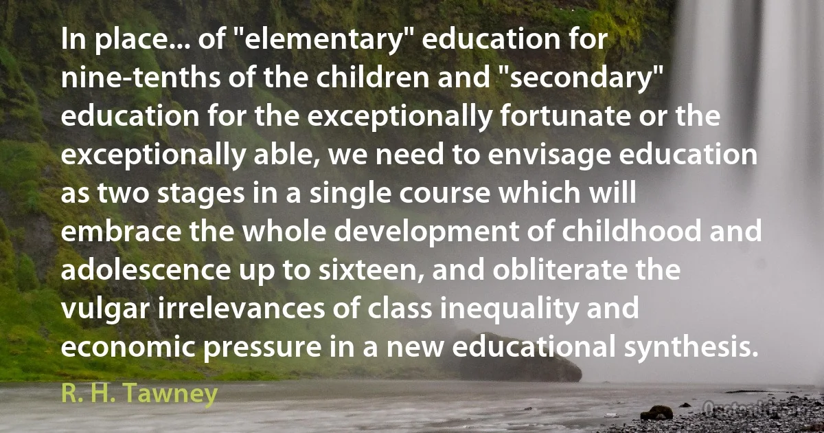 In place... of "elementary" education for nine-tenths of the children and "secondary" education for the exceptionally fortunate or the exceptionally able, we need to envisage education as two stages in a single course which will embrace the whole development of childhood and adolescence up to sixteen, and obliterate the vulgar irrelevances of class inequality and economic pressure in a new educational synthesis. (R. H. Tawney)