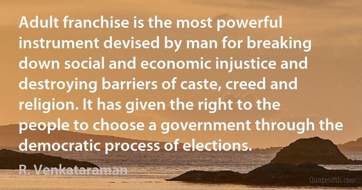 Adult franchise is the most powerful instrument devised by man for breaking down social and economic injustice and destroying barriers of caste, creed and religion. It has given the right to the people to choose a government through the democratic process of elections. (R. Venkataraman)