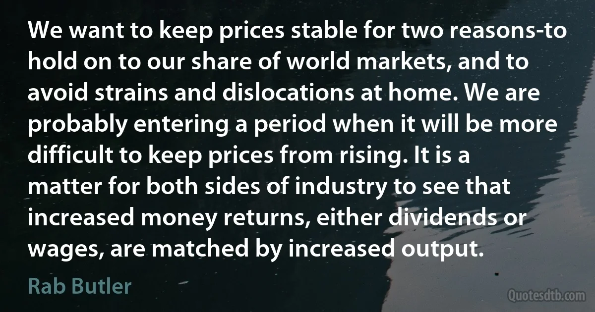 We want to keep prices stable for two reasons-to hold on to our share of world markets, and to avoid strains and dislocations at home. We are probably entering a period when it will be more difficult to keep prices from rising. It is a matter for both sides of industry to see that increased money returns, either dividends or wages, are matched by increased output. (Rab Butler)