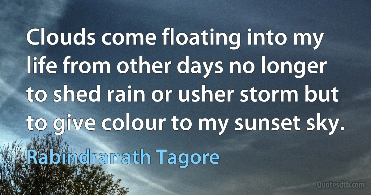 Clouds come floating into my life from other days no longer to shed rain or usher storm but to give colour to my sunset sky. (Rabindranath Tagore)