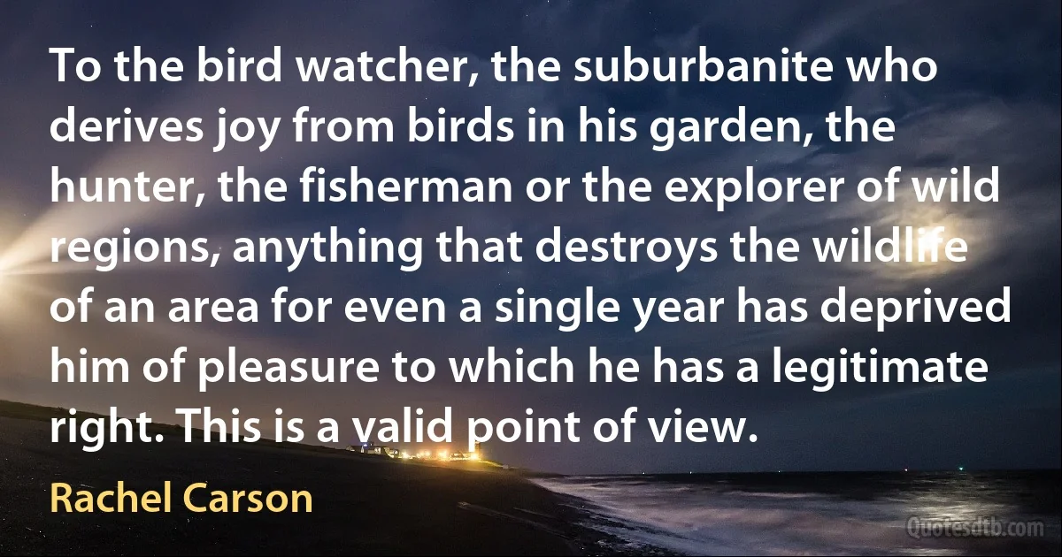 To the bird watcher, the suburbanite who derives joy from birds in his garden, the hunter, the fisherman or the explorer of wild regions, anything that destroys the wildlife of an area for even a single year has deprived him of pleasure to which he has a legitimate right. This is a valid point of view. (Rachel Carson)