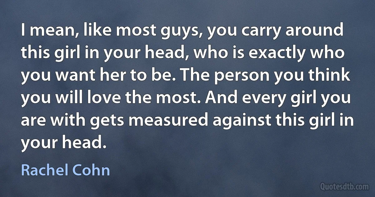 I mean, like most guys, you carry around this girl in your head, who is exactly who you want her to be. The person you think you will love the most. And every girl you are with gets measured against this girl in your head. (Rachel Cohn)