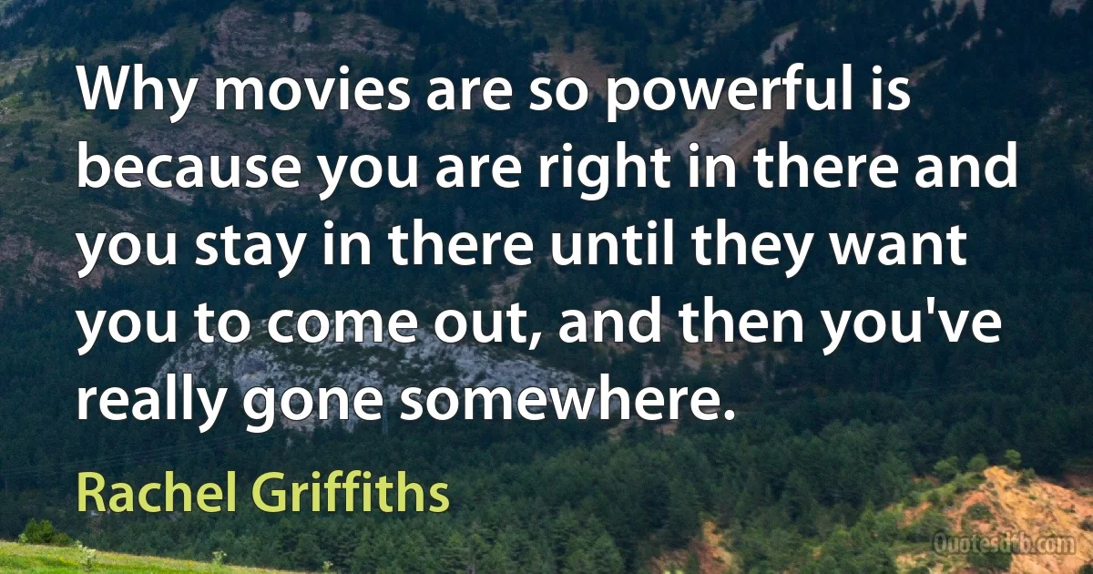 Why movies are so powerful is because you are right in there and you stay in there until they want you to come out, and then you've really gone somewhere. (Rachel Griffiths)