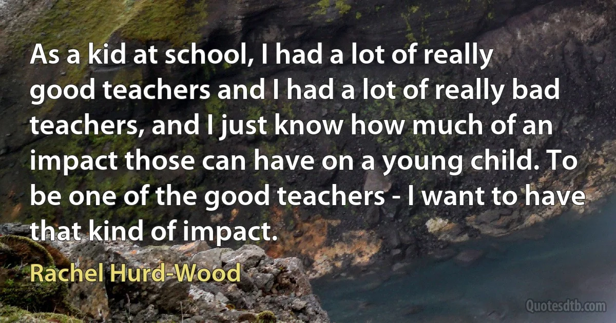 As a kid at school, I had a lot of really good teachers and I had a lot of really bad teachers, and I just know how much of an impact those can have on a young child. To be one of the good teachers - I want to have that kind of impact. (Rachel Hurd-Wood)