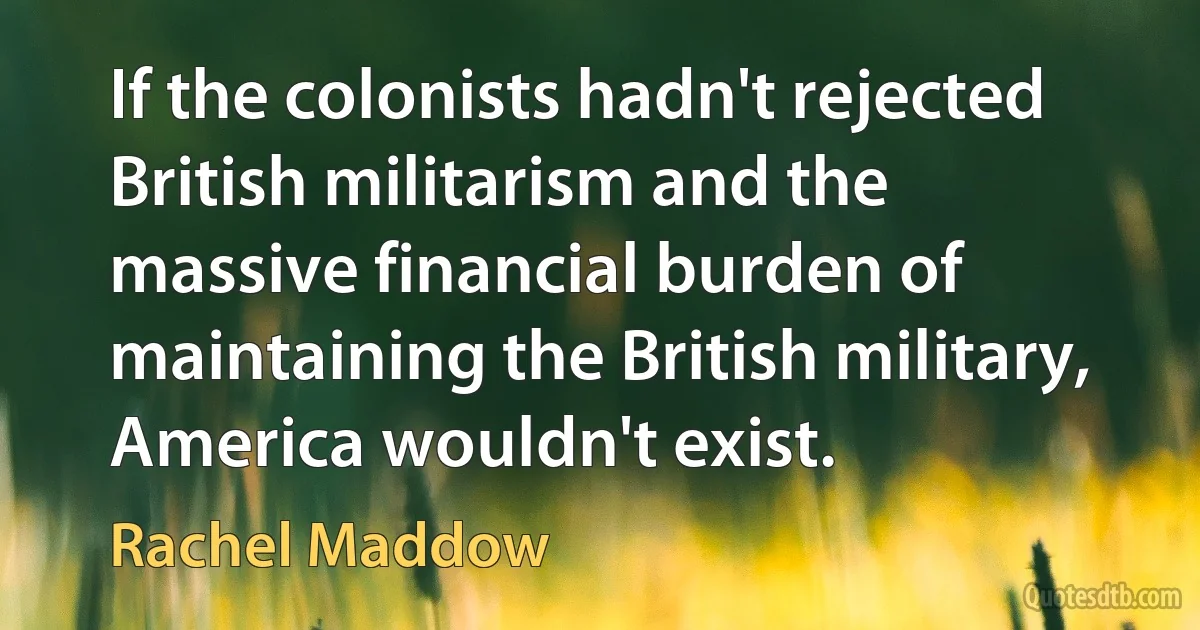 If the colonists hadn't rejected British militarism and the massive financial burden of maintaining the British military, America wouldn't exist. (Rachel Maddow)