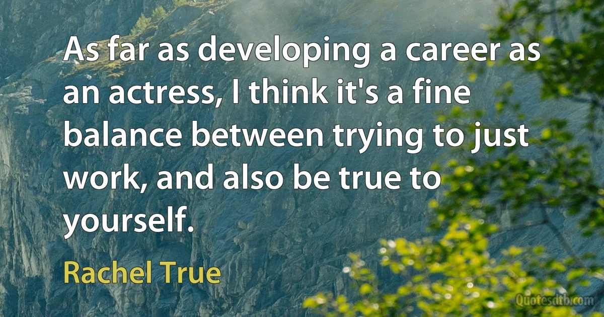 As far as developing a career as an actress, I think it's a fine balance between trying to just work, and also be true to yourself. (Rachel True)