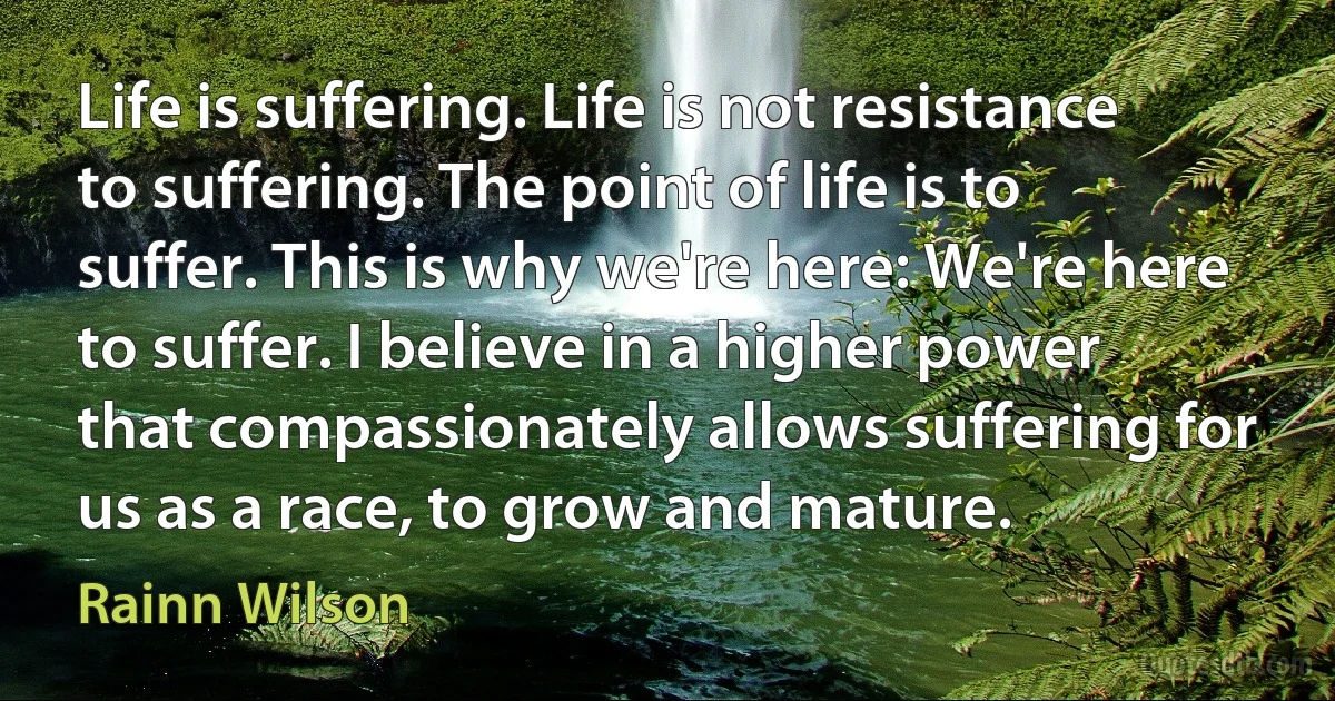 Life is suffering. Life is not resistance to suffering. The point of life is to suffer. This is why we're here: We're here to suffer. I believe in a higher power that compassionately allows suffering for us as a race, to grow and mature. (Rainn Wilson)