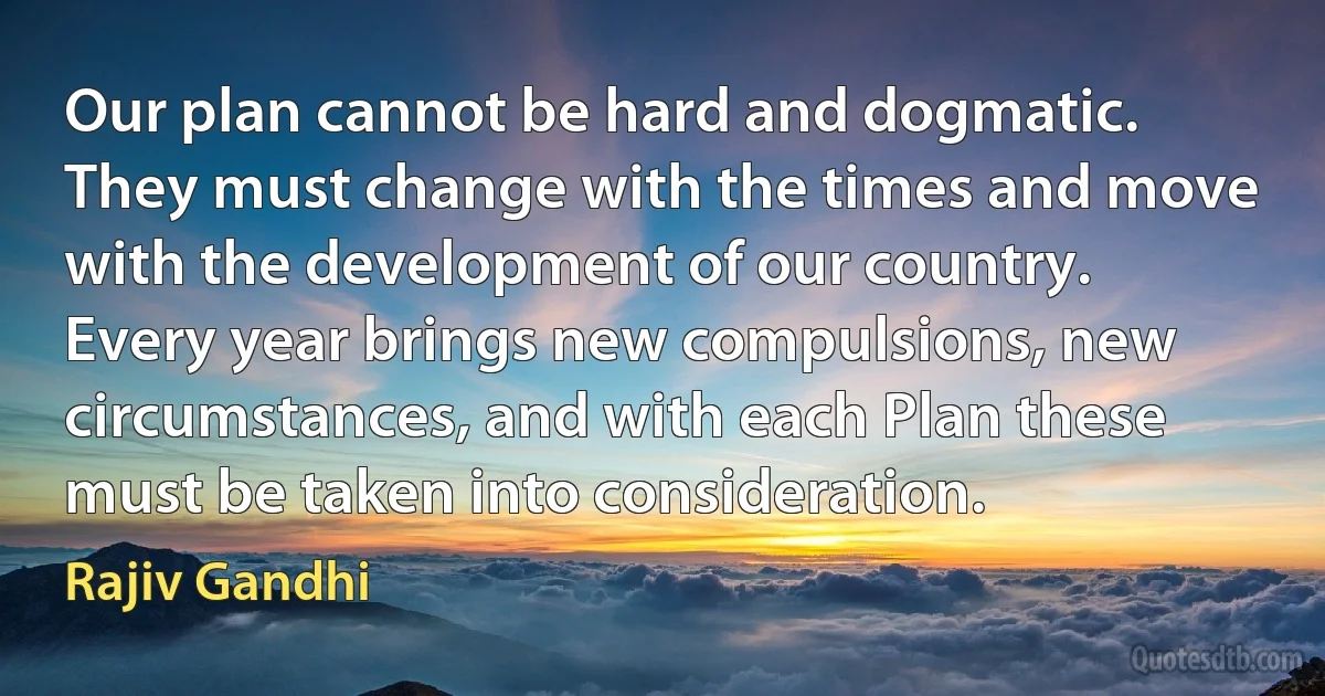 Our plan cannot be hard and dogmatic. They must change with the times and move with the development of our country. Every year brings new compulsions, new circumstances, and with each Plan these must be taken into consideration. (Rajiv Gandhi)