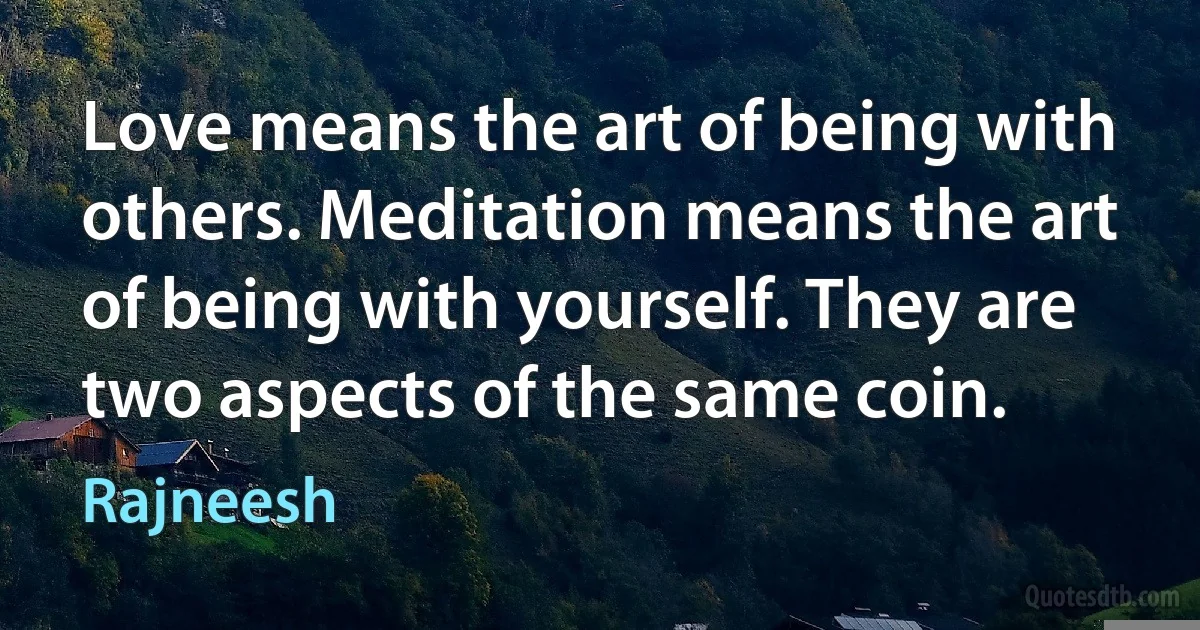 Love means the art of being with others. Meditation means the art of being with yourself. They are two aspects of the same coin. (Rajneesh)