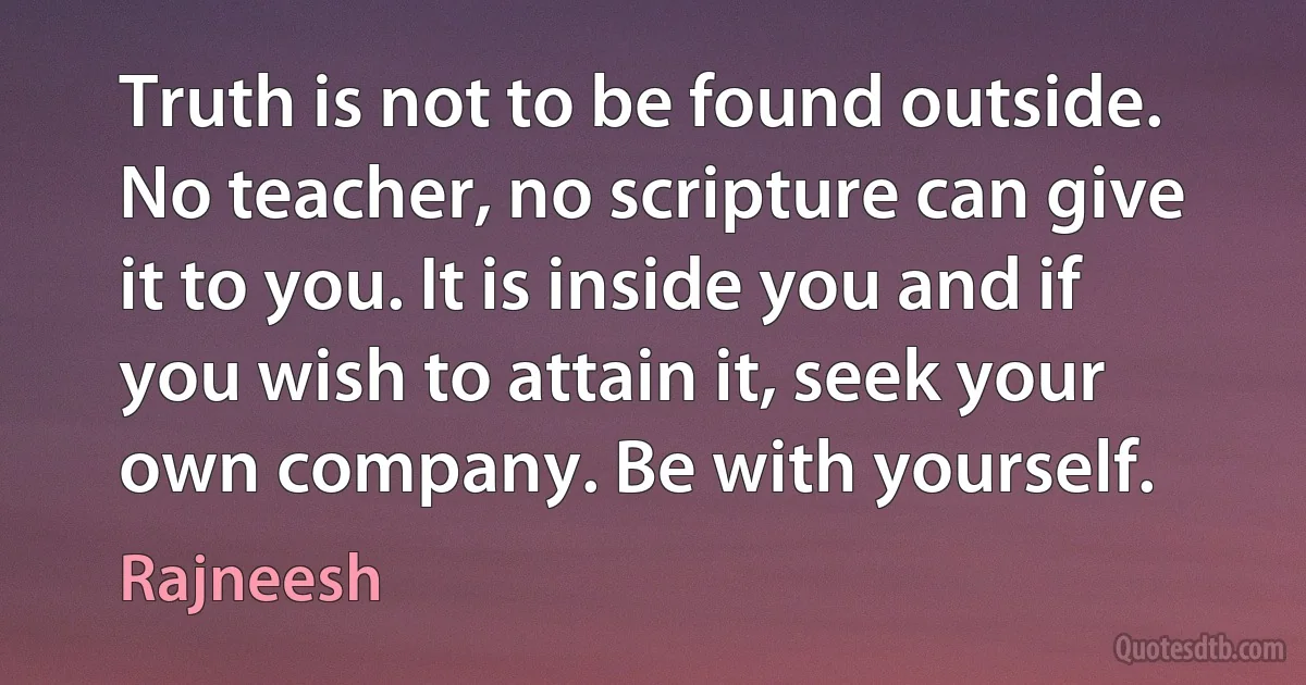 Truth is not to be found outside. No teacher, no scripture can give it to you. It is inside you and if you wish to attain it, seek your own company. Be with yourself. (Rajneesh)