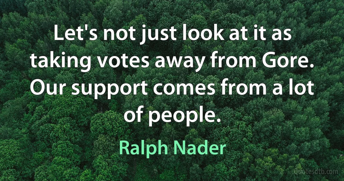 Let's not just look at it as taking votes away from Gore. Our support comes from a lot of people. (Ralph Nader)