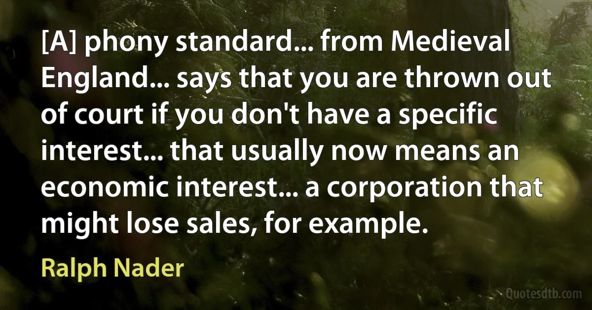 [A] phony standard... from Medieval England... says that you are thrown out of court if you don't have a specific interest... that usually now means an economic interest... a corporation that might lose sales, for example. (Ralph Nader)