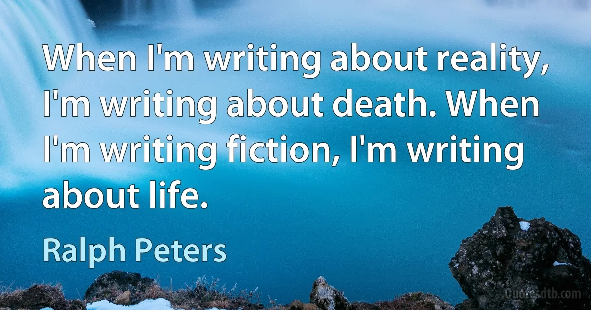 When I'm writing about reality, I'm writing about death. When I'm writing fiction, I'm writing about life. (Ralph Peters)