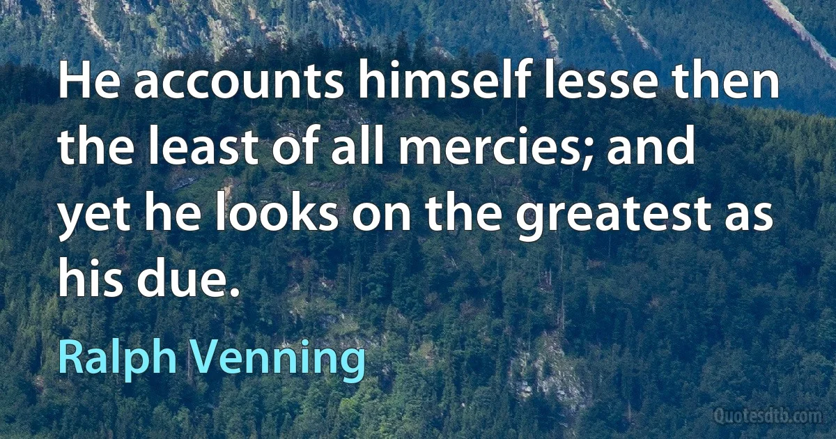 He accounts himself lesse then the least of all mercies; and yet he looks on the greatest as his due. (Ralph Venning)