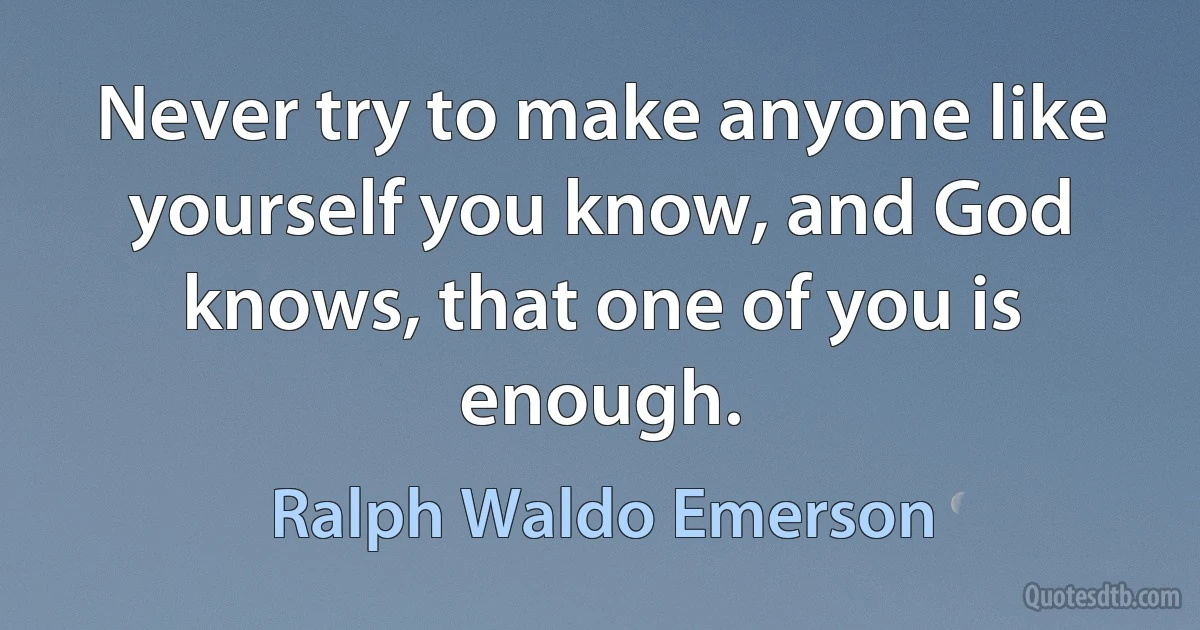 Never try to make anyone like yourself you know, and God knows, that one of you is enough. (Ralph Waldo Emerson)