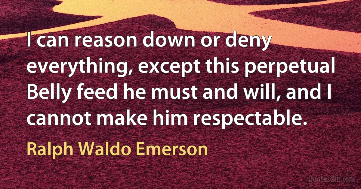 I can reason down or deny everything, except this perpetual Belly feed he must and will, and I cannot make him respectable. (Ralph Waldo Emerson)