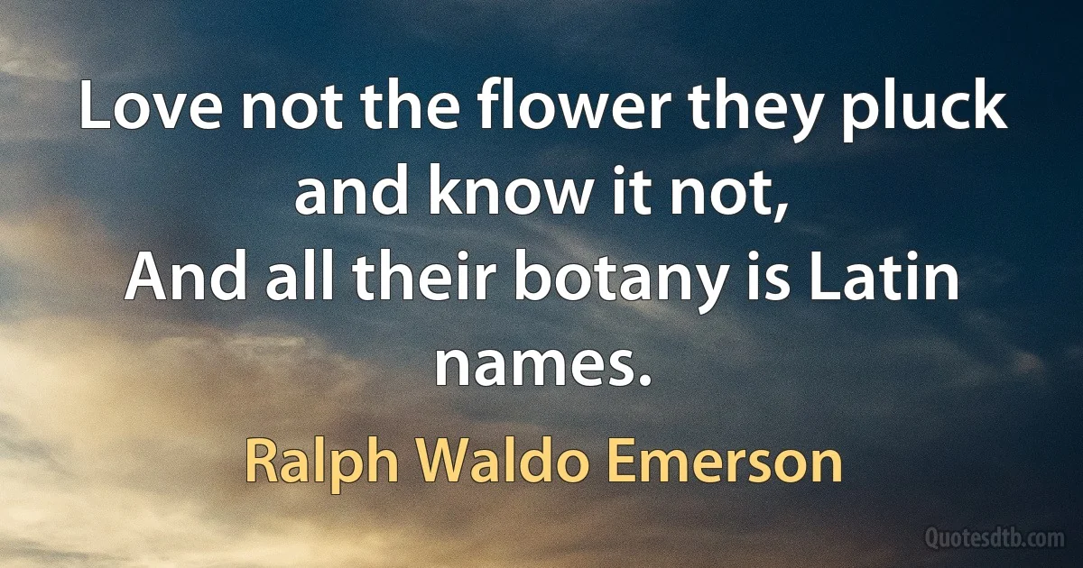 Love not the flower they pluck and know it not,
And all their botany is Latin names. (Ralph Waldo Emerson)