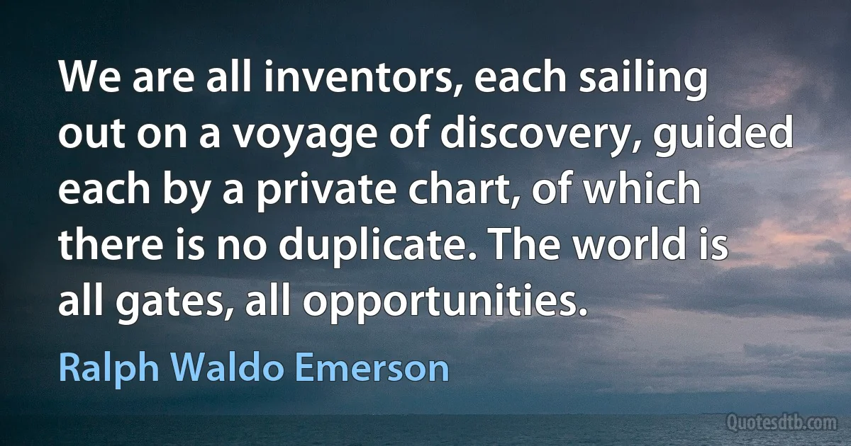 We are all inventors, each sailing out on a voyage of discovery, guided each by a private chart, of which there is no duplicate. The world is all gates, all opportunities. (Ralph Waldo Emerson)