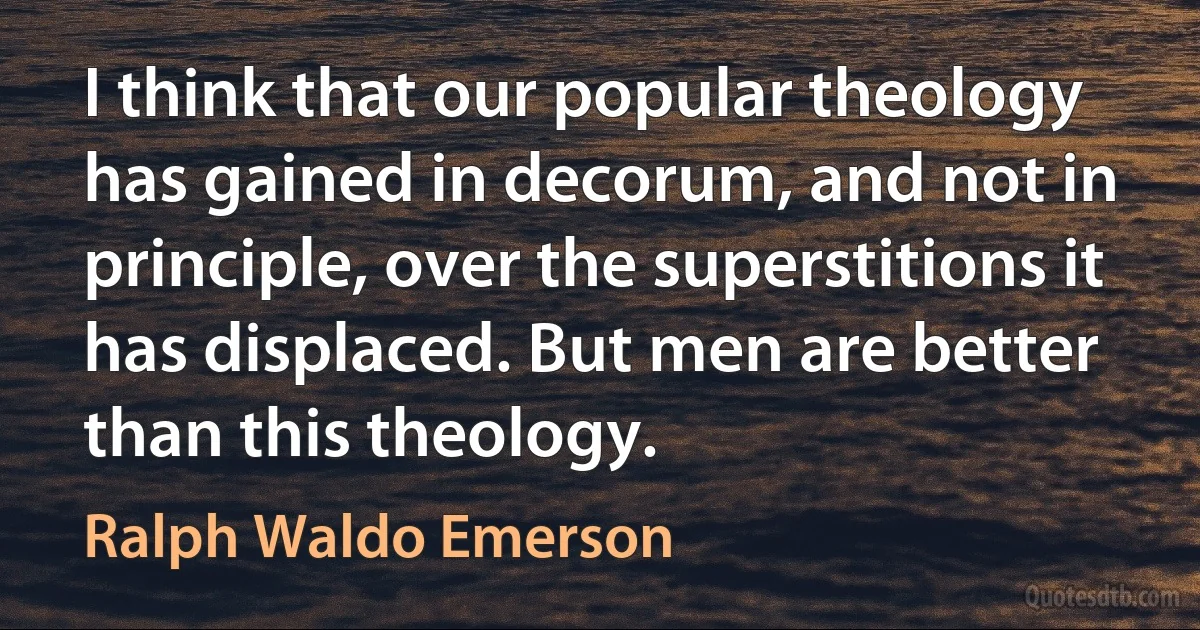 I think that our popular theology has gained in decorum, and not in principle, over the superstitions it has displaced. But men are better than this theology. (Ralph Waldo Emerson)