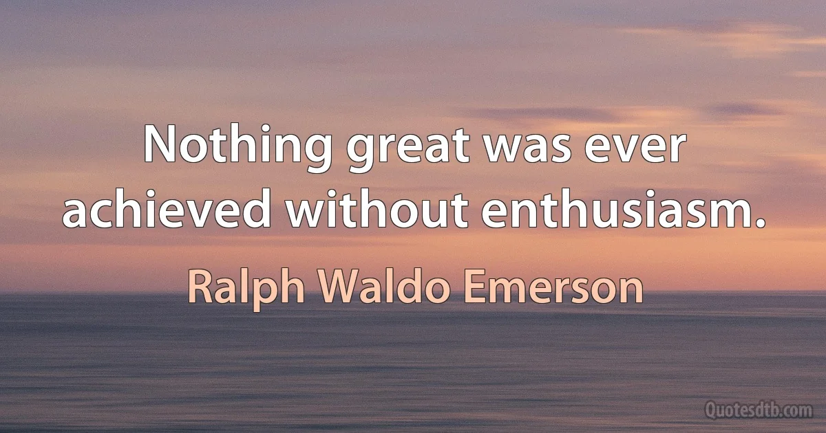 Nothing great was ever achieved without enthusiasm. (Ralph Waldo Emerson)