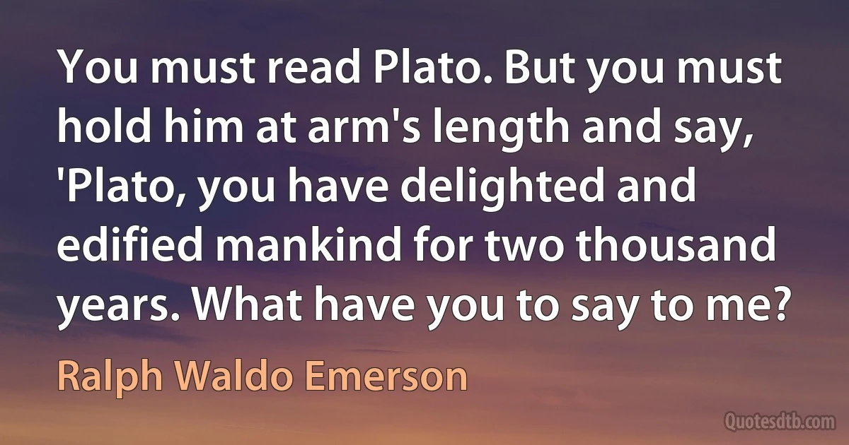 You must read Plato. But you must hold him at arm's length and say, 'Plato, you have delighted and edified mankind for two thousand years. What have you to say to me? (Ralph Waldo Emerson)