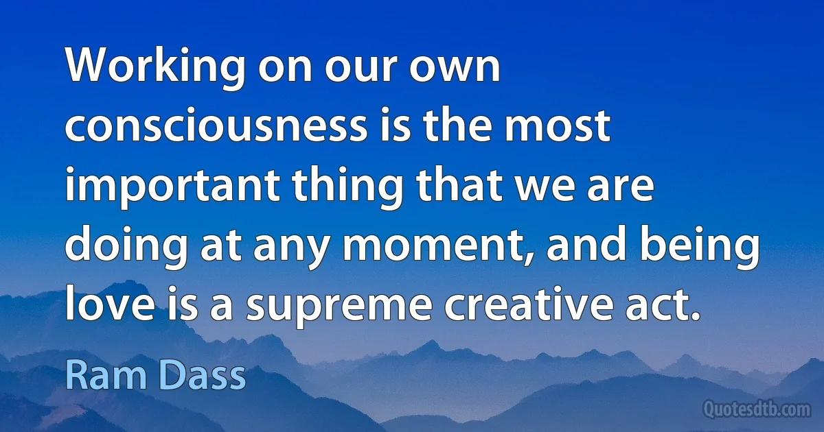 Working on our own consciousness is the most important thing that we are doing at any moment, and being love is a supreme creative act. (Ram Dass)