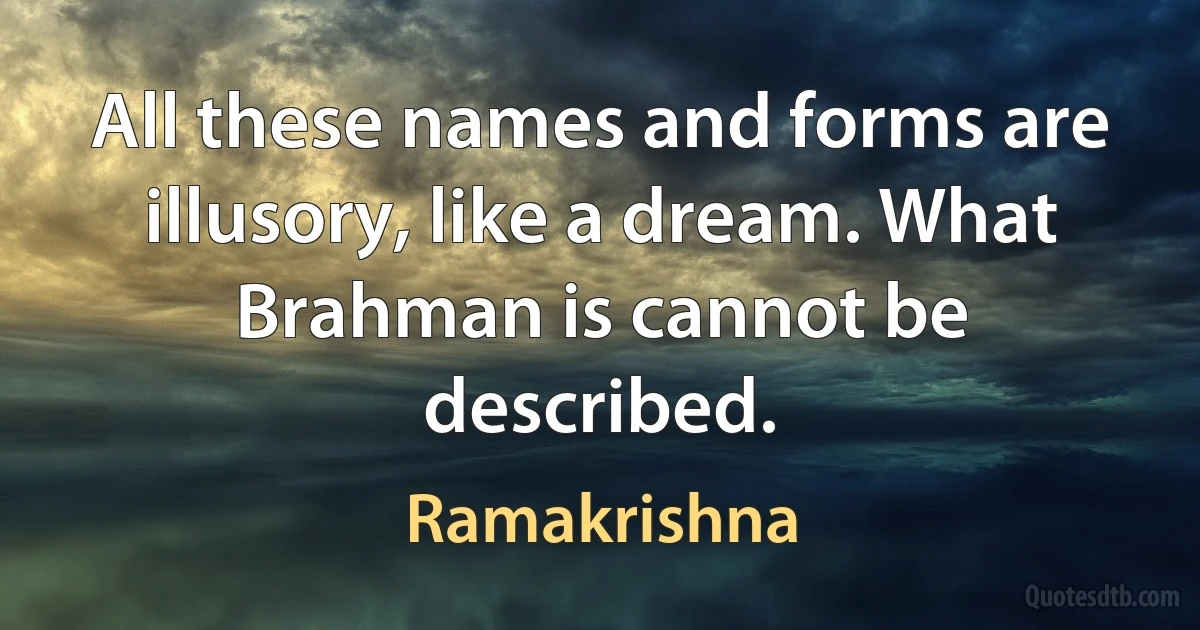 All these names and forms are illusory, like a dream. What Brahman is cannot be described. (Ramakrishna)