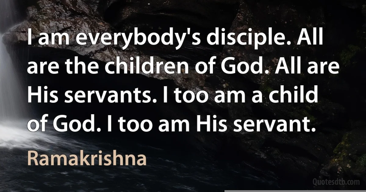 I am everybody's disciple. All are the children of God. All are His servants. I too am a child of God. I too am His servant. (Ramakrishna)