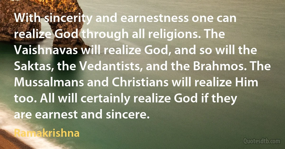 With sincerity and earnestness one can realize God through all religions. The Vaishnavas will realize God, and so will the Saktas, the Vedantists, and the Brahmos. The Mussalmans and Christians will realize Him too. All will certainly realize God if they are earnest and sincere. (Ramakrishna)