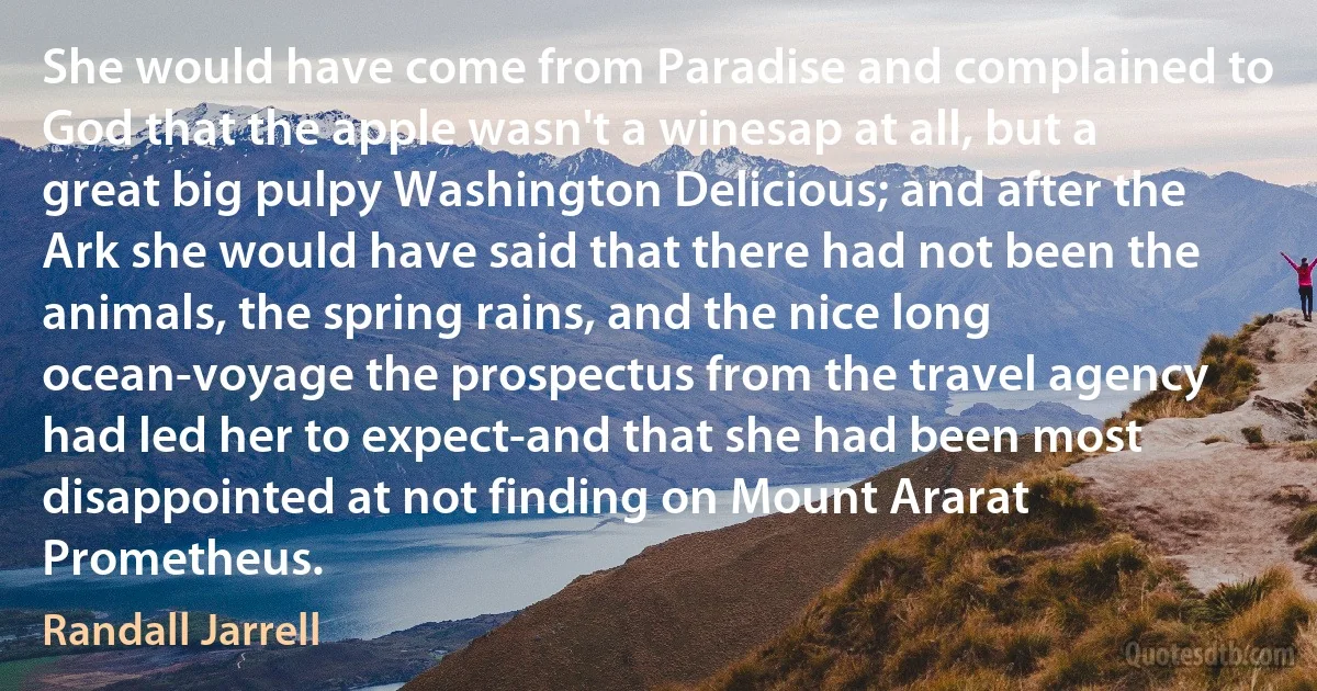 She would have come from Paradise and complained to God that the apple wasn't a winesap at all, but a great big pulpy Washington Delicious; and after the Ark she would have said that there had not been the animals, the spring rains, and the nice long ocean-voyage the prospectus from the travel agency had led her to expect-and that she had been most disappointed at not finding on Mount Ararat Prometheus. (Randall Jarrell)