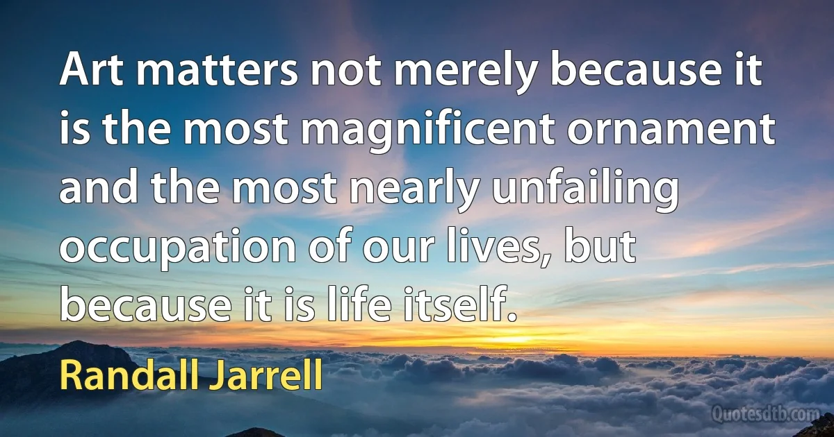 Art matters not merely because it is the most magnificent ornament and the most nearly unfailing occupation of our lives, but because it is life itself. (Randall Jarrell)