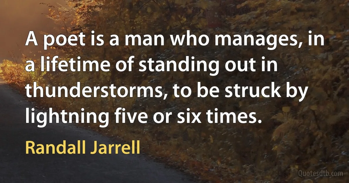 A poet is a man who manages, in a lifetime of standing out in thunderstorms, to be struck by lightning five or six times. (Randall Jarrell)