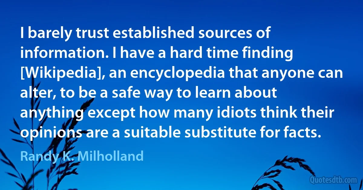 I barely trust established sources of information. I have a hard time finding [Wikipedia], an encyclopedia that anyone can alter, to be a safe way to learn about anything except how many idiots think their opinions are a suitable substitute for facts. (Randy K. Milholland)