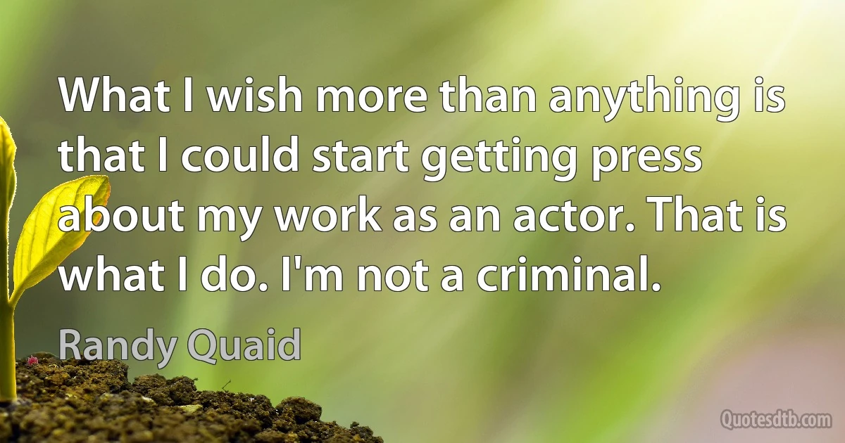 What I wish more than anything is that I could start getting press about my work as an actor. That is what I do. I'm not a criminal. (Randy Quaid)