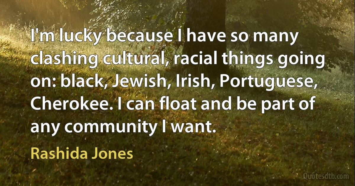 I'm lucky because I have so many clashing cultural, racial things going on: black, Jewish, Irish, Portuguese, Cherokee. I can float and be part of any community I want. (Rashida Jones)