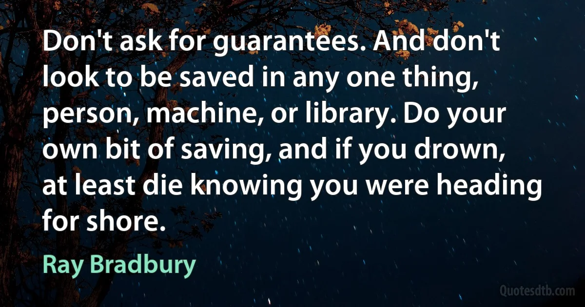 Don't ask for guarantees. And don't look to be saved in any one thing, person, machine, or library. Do your own bit of saving, and if you drown, at least die knowing you were heading for shore. (Ray Bradbury)