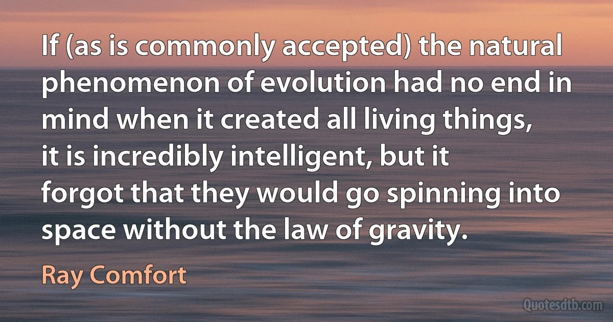 If (as is commonly accepted) the natural phenomenon of evolution had no end in mind when it created all living things, it is incredibly intelligent, but it forgot that they would go spinning into space without the law of gravity. (Ray Comfort)