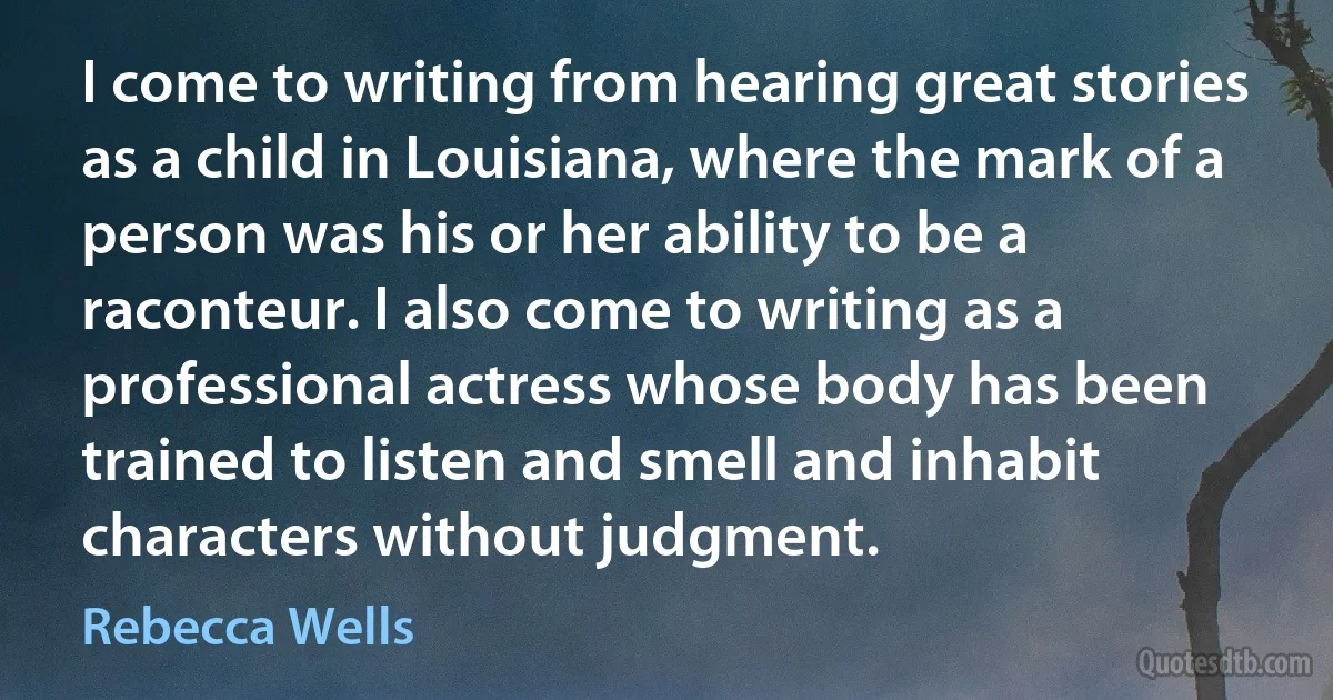 I come to writing from hearing great stories as a child in Louisiana, where the mark of a person was his or her ability to be a raconteur. I also come to writing as a professional actress whose body has been trained to listen and smell and inhabit characters without judgment. (Rebecca Wells)