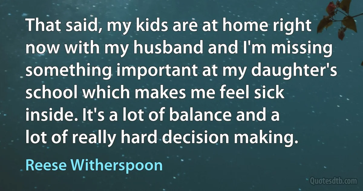 That said, my kids are at home right now with my husband and I'm missing something important at my daughter's school which makes me feel sick inside. It's a lot of balance and a lot of really hard decision making. (Reese Witherspoon)