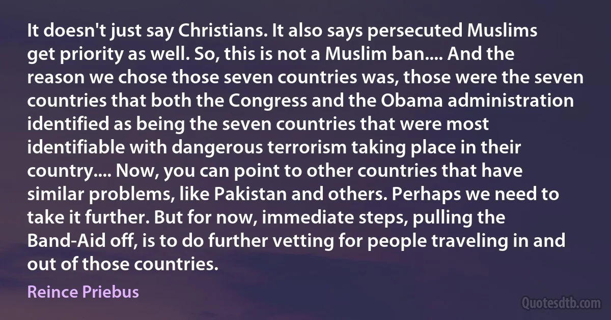 It doesn't just say Christians. It also says persecuted Muslims get priority as well. So, this is not a Muslim ban.... And the reason we chose those seven countries was, those were the seven countries that both the Congress and the Obama administration identified as being the seven countries that were most identifiable with dangerous terrorism taking place in their country.... Now, you can point to other countries that have similar problems, like Pakistan and others. Perhaps we need to take it further. But for now, immediate steps, pulling the Band-Aid off, is to do further vetting for people traveling in and out of those countries. (Reince Priebus)