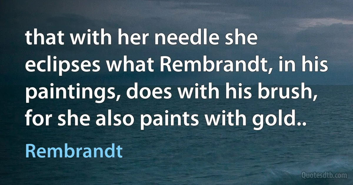 that with her needle she eclipses what Rembrandt, in his paintings, does with his brush, for she also paints with gold.. (Rembrandt)