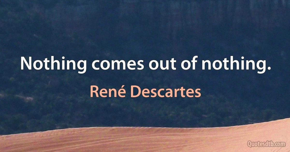 Nothing comes out of nothing. (René Descartes)