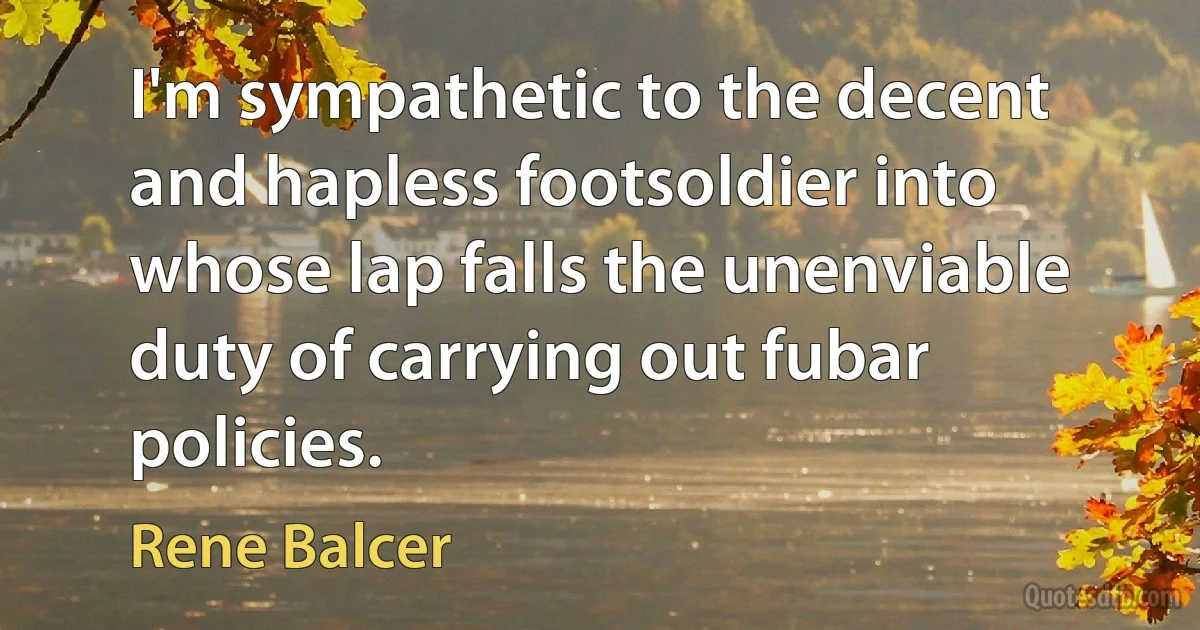 I'm sympathetic to the decent and hapless footsoldier into whose lap falls the unenviable duty of carrying out fubar policies. (Rene Balcer)