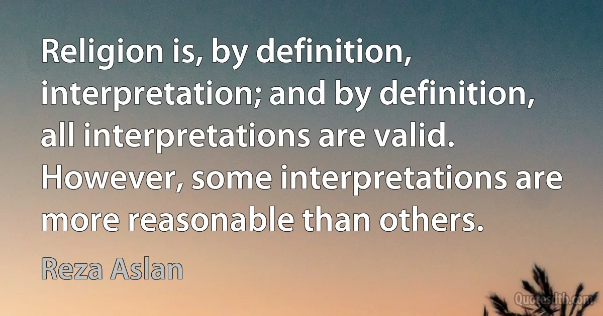 Religion is, by definition, interpretation; and by definition, all interpretations are valid. However, some interpretations are more reasonable than others. (Reza Aslan)