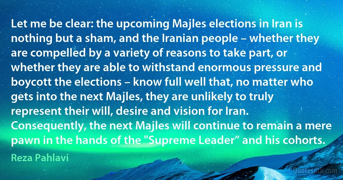 Let me be clear: the upcoming Majles elections in Iran is nothing but a sham, and the Iranian people – whether they are compelled by a variety of reasons to take part, or whether they are able to withstand enormous pressure and boycott the elections – know full well that, no matter who gets into the next Majles, they are unlikely to truly represent their will, desire and vision for Iran. Consequently, the next Majles will continue to remain a mere pawn in the hands of the "Supreme Leader” and his cohorts. (Reza Pahlavi)