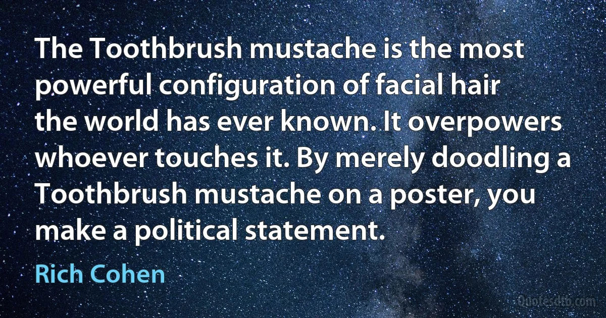 The Toothbrush mustache is the most powerful configuration of facial hair the world has ever known. It overpowers whoever touches it. By merely doodling a Toothbrush mustache on a poster, you make a political statement. (Rich Cohen)